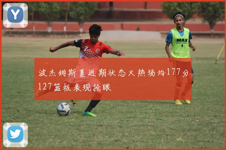 波杰姆斯基近期状态火热场均177分127篮板表现抢眼