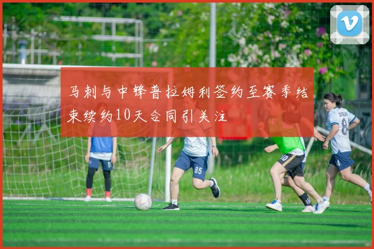 马刺与中锋普拉姆利签约至赛季结束续约10天合同引关注