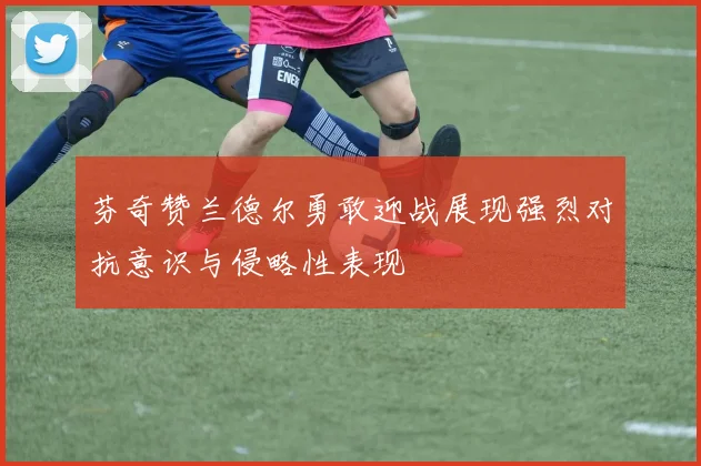 芬奇赞兰德尔勇敢迎战展现强烈对抗意识与侵略性表现