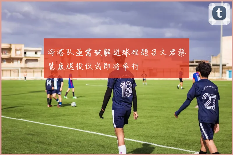 海港队亟需破解进球难题吕文君蔡慧康退役仪式即将举行