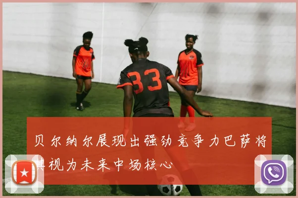 贝尔纳尔展现出强劲竞争力巴萨将其视为未来中场核心