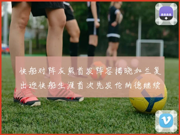 快船对阵灰熊首发阵容揭晓加兰复出迎快船生涯首次先发伦纳德继续出战