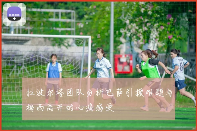 拉波尔塔团队分析巴萨引援难题与梅西离开的心痛感受