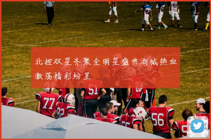 北控双星齐聚全明星盛典浙城热血激荡精彩纷呈