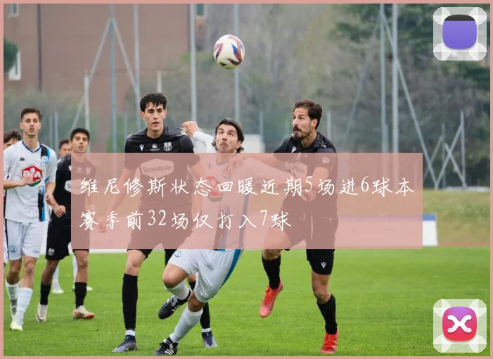 维尼修斯状态回暖近期5场进6球本赛季前32场仅打入7球